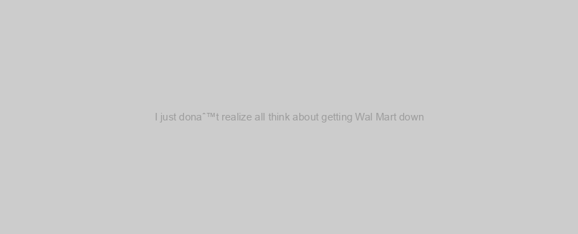 I just donaˆ™t realize all think about getting Wal Mart down